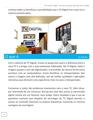3
conheça todos os benefícios e possibilidades que a TV Digital traz e que tire o
máximo proveito delas.
O que é TV DIGITAL _
Com o advento da TV Digital, muitos se perguntam qual é a diferença entre a
nova TV e a antiga, com a qual estávamos habituados. Na TV Digital, tanto a
imagem quanto o som são digitalizados, transmitidos da mesma forma como
acontece com os computadores. Como benefício, os telespectadores têm
acesso a imagens com alta definição, som de melhor qualidade e aplicações
interativas que oferecem uma experiência mais rica para o telespectador.
Fantasmas e ruídos são problemas inexistentes com a nova TV. Além disso,
por intermédio de um conversor Set-top box você têm acesso à transmissão
digital mesmo em um televisor mais antigo. Outra novidade é que o uso de
aparelhos celulares que dispõem da tecnologia de TV Digital permite o
acesso ao conteúdo televisivo no próprio dispositivo, mantendo as mesmas
vantagens do sinal digital.
 