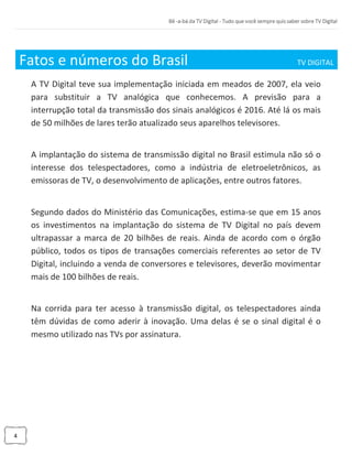 4
Fatos e números do Brasil TV DIGITAL_
A TV Digital teve sua implementação iniciada em meados de 2007, ela veio
para substituir a TV analógica que conhecemos. A previsão para a
interrupção total da transmissão dos sinais analógicos é 2016. Até lá os mais
de 50 milhões de lares terão atualizado seus aparelhos televisores.
A implantação do sistema de transmissão digital no Brasil estimula não só o
interesse dos telespectadores, como a indústria de eletroeletrônicos, as
emissoras de TV, o desenvolvimento de aplicações, entre outros fatores.
Segundo dados do Ministério das Comunicações, estima-se que em 15 anos
os investimentos na implantação do sistema de TV Digital no país devem
ultrapassar a marca de 20 bilhões de reais. Ainda de acordo com o órgão
público, todos os tipos de transações comerciais referentes ao setor de TV
Digital, incluindo a venda de conversores e televisores, deverão movimentar
mais de 100 bilhões de reais.
Na corrida para ter acesso à transmissão digital, os telespectadores ainda
têm dúvidas de como aderir à inovação. Uma delas é se o sinal digital é o
mesmo utilizado nas TVs por assinatura.
 