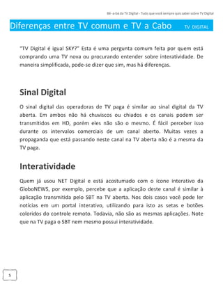 5
Diferenças entre TV comum e TV a Cabo TV DIGITAL_
“TV Digital é igual SKY?” Esta é uma pergunta comum feita por quem está
comprando uma TV nova ou procurando entender sobre interatividade. De
maneira simplificada, pode-se dizer que sim, mas há diferenças.
Sinal Digital
O sinal digital das operadoras de TV paga é similar ao sinal digital da TV
aberta. Em ambos não há chuviscos ou chiados e os canais podem ser
transmitidos em HD, porém eles não são o mesmo. É fácil perceber isso
durante os intervalos comerciais de um canal aberto. Muitas vezes a
propaganda que está passando neste canal na TV aberta não é a mesma da
TV paga.
Interatividade
Quem já usou NET Digital e está acostumado com o ícone interativo da
GloboNEWS, por exemplo, percebe que a aplicação deste canal é similar à
aplicação transmitida pelo SBT na TV aberta. Nos dois casos você pode ler
notícias em um portal interativo, utilizando para isto as setas e botões
coloridos do controle remoto. Todavia, não são as mesmas aplicações. Note
que na TV paga o SBT nem mesmo possui interatividade.
 