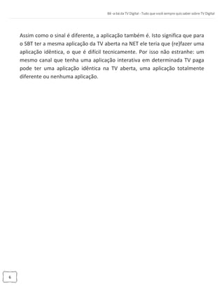 6
Assim como o sinal é diferente, a aplicação também é. Isto significa que para
o SBT ter a mesma aplicação da TV aberta na NET ele teria que (re)fazer uma
aplicação idêntica, o que é difícil tecnicamente. Por isso não estranhe: um
mesmo canal que tenha uma aplicação interativa em determinada TV paga
pode ter uma aplicação idêntica na TV aberta, uma aplicação totalmente
diferente ou nenhuma aplicação.
 
