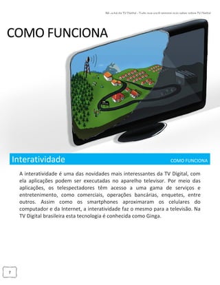 7
Interatividade ___________________ COMO FUNCIONA_
A interatividade é uma das novidades mais interessantes da TV Digital, com
ela aplicações podem ser executadas no aparelho televisor. Por meio das
aplicações, os telespectadores têm acesso a uma gama de serviços e
entretenimento, como comerciais, operações bancárias, enquetes, entre
outros. Assim como os smartphones aproximaram os celulares do
computador e da Internet, a interatividade faz o mesmo para a televisão. Na
TV Digital brasileira esta tecnologia é conhecida como Ginga.
 