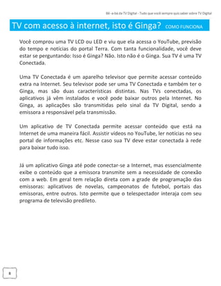 8
TV com acesso à internet, isto é Ginga? COMO FUNCIONA _
Você comprou uma TV LCD ou LED e viu que ela acessa o YouTube, previsão
do tempo e notícias do portal Terra. Com tanta funcionalidade, você deve
estar se perguntando: Isso é Ginga? Não. Isto não é o Ginga. Sua TV é uma TV
Conectada.
Uma TV Conectada é um aparelho televisor que permite acessar conteúdo
extra na Internet. Seu televisor pode ser uma TV Conectada e também ter o
Ginga, mas são duas características distintas. Nas TVs conectadas, os
aplicativos já vêm instalados e você pode baixar outros pela Internet. No
Ginga, as aplicações são transmitidas pelo sinal da TV Digital, sendo a
emissora a responsável pela transmissão.
Um aplicativo de TV Conectada permite acessar conteúdo que está na
Internet de uma maneira fácil. Assistir vídeos no YouTube, ler notícias no seu
portal de informações etc. Nesse caso sua TV deve estar conectada à rede
para baixar tudo isso.
Já um aplicativo Ginga até pode conectar-se a Internet, mas essencialmente
exibe o conteúdo que a emissora transmite sem a necessidade de conexão
com a web. Em geral tem relação direta com a grade de programação das
emissoras: aplicativos de novelas, campeonatos de futebol, portais das
emissoras, entre outros. Isto permite que o telespectador interaja com seu
programa de televisão predileto.
 