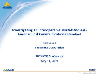 Investigating an Interoperable Multi-Band A/G
       Aeronautical Communications Standard

                       Rich Leung
                 The MITRE Corporation

                  2009 ICNS Conference
                     May 14, 2009


                                           © 2009 The MITRE Corporation. All rights reserved.
1
                                                         Document Number: F043-B09-005
 