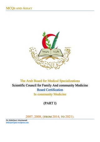 MCQS AND ASSAY
COVER
The Arab Board for Medical Specializations
Scientific Council for Family And community Medicine
Board Certification
In community Medicine
(PART I)
2007, 2008, (FROM 2014, TO 2021).
Dr.AbdulQawi Almohamadi
abdulqawiqaid.wordpress.com
 