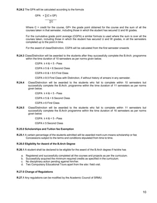R.24.2 The GPA will be calculated according to the formula

                 GPA = ∑(C x GP)
                       ________
                          ∑C

         Where C = credit for the course, GP= the grade point obtained for the course and the sum of all the
         courses taken in that semester, including those in which the student has secured U and W grades.

         For the cumulative grade point average (CGPA) a similar formula is used where the sum is over all the
         courses taken, including those in which the student has secured U and W grades, in all the semesters
         completed up to the point in time.

         For the award of class/Distinction, CGPA will be calculated from the first semester onwards

R.24.3 Class/Distinction will be awarded to the students after they successfully complete the B.Arch. programme
       within the time duration of 10 semesters as per norms given below.
                 CGPA ≥ 4 & < 5 - Pass
                 CGPA ≥ 5 & < 6 Second Class
                 CGPA ≥ 6 & < 8.5 First Class
                 CGPA ≥ 8.5 First Class with Distinction, if without history of arrears in any semester.
R.24.4     Class/Distinction will be awarded to the students who fail to complete within 10 semesters but
           successfully complete the B.Arch. programme within the time duration of 11 semesters as per norms
           given below.
                 CGPA ≥ 4 & < 5 - Pass
                 CGPA ≥ 5 & < 6 Second Class
                 CGPA ≥ 6 First Class
R.24.5     Class/Distinction will be awarded to the students who fail to complete within 11 semesters but
           successfully complete the B.Arch programme within the time duration of 16 semesters as per norms
           given below
                 CGPA ≥ 4 & < 5 - Pass
                 CGPA ≥ 5 Second Class

R.25.0 Scholarships and Tuition fee Exemption

R.25.1 A certain percentage of the students admitted will be awarded merit-cum-means scholarship or fee
        Concessions subject to the terms and conditions stipulated from time to time.

R.26.0 Eligibility for Award of the B.Arch Degree

R.26.1 A student shall be declared to be eligible for the award of the B.Arch degree if he/she has

    a.   Registered and successfully completed all the courses and projects as per the curriculum.
    b.   Successfully acquired the minimum required credits as specified in the curriculum.
    c.   No disciplinary action pending against him/her.
    d.   Two Compulsory Educational Tours apart from the site / field visit.

R.27.0 Change of Regulations

R.27.1 Any regulations can be modified by the Academic Council of SRMU.




                                                                                                           10
 