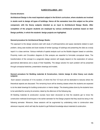 B.ARCH SYLLABUS – 2011

Course structure:

Architectural Design is the most important subject in the B.Arch curriculum, where students are involved

in studio work to design all types of buildings. Hence all the semesters have this subject as the prime

component, with the theory subjects intended as an input to Architectural Design Studio. After

completion of the program students are employed by various architectural practices based on their

Design portfolio, in which the students’ design projects are highlighted.



General procedure for Architectural Design Studio:

The approach to the design solutions start with study of anthropometrics and space standards related to each

problem, doing case studies and book studies of similar typology of buildings and presenting the data as a study

report in a class seminar. Various methods of spatial analysis such as the Bubble diagram based on activities,

Proximity matrix and Circulation diagrams & Site analysis are essential to formulate conceptual ideas. The

transformation of the concept to a pragmatic design solution will largely depend on the exploration of various

geometrical alternatives and a study of their feasibility. The design solution for each problem will be presented

through conceptual sketches, presentation drawings and models.



General procedure for Building materials & Construction, interior design & other theory cum studio
subjects:

Each session comprises of 4 hrs duration, of which the first 1/2 hours will be dedicated to lectures where the

theoretical aspects are discussed. The remaining hours will be drawing classes where the students are expected

to do the detail drawings for building construction or interior design. The drawing plates done by the students have

to be submitted for scrutiny & correction, latest by the afternoon of the following day.

All Building materials & construction courses have been structured so that the students get to know the

construction methods & techniques in the earlier semester for the Design projects that they would be doing in the

following semester. Moreover, these sessions will be augmented by undertaking visits to construction sites

whenever required, which will help the student to get firsthand knowledge about materials & construction.




                                                                                                                15
 