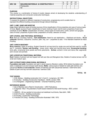 L     T     P       C
ARC 108         BUILDING MATERIALS & CONSTRUCTION -II                            1     0     3       3
                Prerequisite
                Nil

PURPOSE
This course is a combination of lecture & studio classes aimed at developing the students understanding of
material properties and vernacular construction techniques.

INSTRUCTIONAL OBJECTIVES
To expose the students to different materials of construction, progressively and to enable them to
represent the different building components through relevant drawings.

UNIT-1 LIME, SAND AND MORTAR                                                                                      3
Lime: Basic definitions types of binding sources of lime classification of lime properties and uses of various types
of limes. Sand: sources of sand, classification of sand, bulking of sand, test for sand, properties of sand and
substitute of sand. Mortar: Classification of mortar, various types of mortar (lime, surkhi, cement and gauged)
uses of mortar, properties of good mortar, preparation of mortar, selection of mortar.

UNIT-2 RURAL AND TRATIONAL MATERIALS                                                                           5
Mud: Mud as a building material – Soil stabilization: Need for soil stabilization – Stabilized soil blocks – Rural
materials: Bamboo, Casuarina, Coconut, palm, hay, coir – properties & uses – Fire retardant treatment & Insect
Proofing.

UNIT-3 BRICK MASONRY                                                                                        22
Brick masonry: types of bonding ,English Flemish & rat trap bond for single one and half thick wall for corners
and T- Junctions. Garden wall bonding: honey comb, raked and herring bone bond. Ornamental bonding:
brick jallis, ornamental brick panels and brick pavements. Arches: arches in brick and stone (flat, segmental,
semi circular and pointed)

UNIT-4 ROOFS IN TRADITIONAL MATERIAL                                                                           16
Roof: Details of pitched roof and hipped roof with pan tiles and Mangalore tiles. Details of madras terrace roof for
small and medium span.

UNIT-5 STRUCTURES USING RURAL MATERIALS                                                                     14
Foundation and walls: foundation and wall in stone masonry (Random rubble, SR & Ashlar) foundation and
walls in stabilized mud and Compact earth blocks. Walls: various types of details for walls with bamboo and
casuarinas Roofs in rural materials: Details of thatched roof with casuarinas/ bamboo / CEB frame work.
Details of palm and hay roof with casuarinas / bamboo/ CEB.

                                                                                                         TOTAL: 60

TEXT BOOKS
   1. W.B. Mickay – Building construction Vol 1,2 and 3 – Longmans, UK 1981.
   2. R.Chudley – Building Construction Handbook – BLPD, London 1990.
   3. S.C.Rangwals – Engineering materials – Charotar Publishing, Anand.

REFERENCE BOOKS
   1 Use of Bamboo and a Reed in Construction – UNO Publications
   2. A.Agarwal –Mud: The potentials of earth based material for third world housing – IIED, London
      1981.
   3. HUDCO – All you wanted to knos about soil stabilized mud blocks, New delhi, 1989.
   4. Dr.B.C.Punmia – Building construction
   5. R.Chudley, construction Technology.
   6. Francies D.K.Ching – Building Construction illustrated. VNR, 1975.




                                                                                                                  27
 