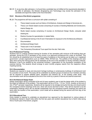 R.1.11 If, at any time after admission, it is found that a candidate has not fulfilled all the requirements stipulated in
       the offer of admission, the Director (Engineering and Technology) may revoke the admission of the
       candidate and report the matter to the Vice Chancellor.

R.2.0   Structure of the B.Arch programme

R. 2.1. The programme will have a curriculum with syllabi consisting of

        i)       Theory based courses such as History of Architecture, Analysis and Design of structures etc.,
        ii)      Theory cum Studio based courses comprising of courses on Building Materials and Construction,
                 Interior Design etc.
        iii)     Studio based courses comprising of courses on Architectural Design Studio, computer aided
                 drawing etc.
        iv)      Elective Courses for specialization in related fields.
        v)       A professional training in the IX and X Semesters for exposure to the Architectural profession.
        vi)      Documentation
        vii)     Architectural Design Exam
        viii)    Thesis work in the X semester.
        ix)      Two Compulsory Educational Tours apart from the site / field visits.
R.2.2 Professional Training
Students have to undergo practical training for duration of two semesters with minimum of 80 working days per
semester, during the IX & X semesters of the course in an approved architectural firm under an Architect. This
firm should be an established one of at least five years of existence or the training can be taken up in registered
government / private organizations such as CMDA, PWD, INTACH etc. The portfolio of the drawings and work
diary done during the training period will be assessed at the end of the semester by faculty members (internal).
Moreover it has to be certified by the concerned Architect / organization for the successful completion of the
practical training. The students should arrange to send monthly progress reports from the respective offices
imparting training.

R.2.3 Documentation
Students are required to study and document heritage buildings or contemporary buildings of architectural merit
for a duration of one month. This study will be undertaken by student groups of maximum four members and they
will be required to prepare detailed plans, elevations and sections etc. of the building under study. This
documentation work will be evaluated at the end of the month by a panel of internal and external examiners.

R.2.4 Architectural Design Exam
Design examination will be conducted at the end of every academic year to test the design skills of the student to
the extent of fulfillment of the problem. This examination will be of 6 hrs. / 12 hrs./ 18 hrs. duration at the end of
2nd, 4th& 6th semester respectively. Students will be required to be enlodge during the first day and should submit
the conceptual scheme drawings at the end, which will not be returned to them. They will be required to do the
presentation drawings which will not deviate substantially from the conceptual scheme drawings and submit the
same after the duration of the examination. Lunch break will be allowed during the second and third day of the
examination.

R.2.5 Educational Tour
Every student is required to undertake an educational tour approved by the department to various places of
Architectural interest in South India within the first two years and another educational trip to North India during
third or fourth year of the B.Arch. program.




                                                                                                                       3
 