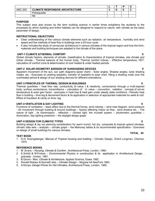 L      T     P      C
ARC 205       CLIMATE RESPONSIVE ARCHITECTURE                                         3      0     0      3
              Prerequisite
              Nil

PURPOSE
This subject area also known by the term building science in earlier times enlightens the students to the
processes by which building and entire habitats can be designed to respond to nature, with climate as the basic
parameter of design.

INSTRUCTIONAL OBJECTIVES
 Clear understanding of the various climate elements such as radiation, air temperature , humidity and wind
   speed and the methods of heat flow in buildings over a 24 hour cycle.
 It also includes the study of vernacular architecture in various climates of the tropical region and how the form,
   materials and building techniques are adapted to the climate of the place.

 UNIT-1 CLIMATE &THERMAL COMFORT                                                                                   9
Global climatic factors, elements of climate, classification & characteristics of tropical climates, site climate and
Urban climate - Thermal balance of the human body, Thermal comfort indices – Effective temperature, CET,
calculation of comfort zone & determination of over heated & under heated periods.

UNIT-2 SOLAR GEOMETRY &DESIGN OF SUNSHADING DEVICES                                                              9
Apparent movement of the sun, sun path diagrams (solar chart) - Solar angles, Shadow angles, solar shading
masks. etc - Exercises on plotting isopleths, transfer of isopleths to solar chart, fitting a shading mask over the
overheated period & design of sun shading devices for different orientations.

UNIT-3 PRINCIPLES OF THERMAL DESIGN IN BUILDINGS                                                                     9
Thermal quantities – heat flow rate, conductivity (k–value ) & resistivity, conductance through a multi-layered
body, surface conductance, transmittance – calculation of U- value – convection , radiation , concept of sol-air
temperature & solar gain factor - exercises in heat loss & heat gain under steady state conditions -.Periodic heat
flow in building – time lag & decrement factor & its application in selection of appropriate materials for walls & roof.
Effect of Insulation & cavity on time- lag.

UNIT-4 VENTILATION & DAY LIGHTING                                                                                9
Functions of ventilation – stack effect due to the thermal forces, wind velocity – wind rose diagram, wind pressure
- Air movement through building & around buildings – factors affecting indoor air flow , wind shadow etc. - The
nature of light , its transmission , reflection – colored light, the munsell system – photometric quantities –
illumination, day lighting prediction – the daylight design graph.

UNIT-5 DESIGN FOR CLIMATIC TYPES                                                                            9
Building design & lay out planning consideration for warm humid, hot dry, composite & tropical upland climates,
climatic data sets – analysis – climate graph – the Mahoney tables & its recommended specification - Exercises
on design of small buildings for various climates.
                                                                                                   TOTAL 45
TEXT BOOK
1. O.H. Koenigsberger, Manual of Tropical housing and building – Climatic Design, Orient Longman, Chennai,
    1975.

REFERENCE BOOKS
1. M .Evans – Housing, Climate & Comfort , Architectural Press, London ,1980.
2. E.Schild & M.Finbow – Environmental Physics in construction & its application in Architectural Design ,
   granadar , london, 1981.
3. B.Givoni - Man, Climate & Architecture, Applied Science, Essex 1982.
4. Donald Watson & Kenneth labs – Climatic Design – Mcgraw hill NewYork 1983.
5. A.Konya- Design Primer for Hot Climates, Architectural Press, London, 1980.




                                                                                                                    33
 