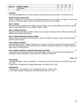 L      T     P      C
ARC 207       DESIGN THEORY                                                          2      0     0      2
              Prerequisite
              Nil

PURPOSE
To impart knowledge about the various processes in design that have been prevalent in the world over time.

INSTRUCTIONAL OBJECTIVES
Student is expected to understand the various design processes that have evolved and apply the same to the
process of architectural design. Design as a problem solving exercise is encouraged.

UNIT-1 DESIGN                                                                                                  6
Definition of design, understanding of design, purpose of design, nature of good design and evaluation of design,
types of design classifications, role of designer, design in history.

UNIT-2 DESIGN PROCESS                                                                                           6
Context for architectural design problems, design process, stages in the design process, different considerations,
different ideas of design methodology.

UNIT-3 DESIGN PROBLEMS AND SOLUTIONS                                                                             6
Different approaches to design, problem solving or intuitive, formulation of problems, nature of creative design
problems, goals in design.

UNIT-4 DESIGN THINKING                                                                                              6
Understanding the terms - creativity, imagination, etc. Theories on thinking, convergent and divergent thinking,
lateral and vertical thinking, creative techniques like checklists, brainstorming, syntactic, etc. design puzzles and
traps, blocks in creative thinking.

UNIT-5 DESIGN CONCEPTS, PHILOSOPHIES AND STRATEGIES                                                          6
Various approaches to generate ideas for architectural design - types of concepts, personal philosophies and
strategies of individual designers, channels that foster creativity in architecture.


                                                                                                    TOTAL: 30
TEXT BOOKS
1. Geoffrey Broadbent - Design in Architecture - Architecture and the human sciences - John Wiley & Sons, New
York, 1981
2. Nigel Cross - Developments in Design Methodology, John Wiley & Sons, 1984

REFERENCES
1. Bryan Lauson - How Designers Think, Architectural Press Ltd., London, 1980.
2. Tom Heath - Method in Architecture, John Wiley & Sons, New York, 1984




                                                                                                                   34
 