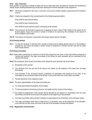 R.2.6 Site / Field Visit
Every student is required to undergo at least one site or field visits each semester for courses like Architectural
Design Studio, Building Materials and construction starting from the first semester of the programme.

R.2.7    The B.Arch programme will have a curriculum and course contents (syllabi), approved by the Academic
         Council.

R.2.8    Credits are assigned to the courses based on the following general pattern:

         One credit for each lecture period;

         One credit for each tutorial period;

         One credit for each practical session comprising of two periods.

R.2.9    The curriculum of the B.Arch programme is designed to have a total of 220 credits for the award of the
         B.Arch degree. Hence the minimum number of credits to be earned by the candidate for the award of
         B.Arch Degree is 220 credits.

R.2.10 The medium of instruction, examination and project reports will be in English.

R.3.0 Faculty Adviser

R.3.1    To help the students in planning their courses of study and for getting general advice on the academic
         programme, the school will assign a certain number of students to a faculty member who will be called
         their Faculty Adviser.

R.4.0 Class Committee

R.4.1 Every class (comprising of sections) of the B.Arch programme will have a class Committee consisting of
       Faculty and students. The class committees of the School for each semester will be constituted by the
       Head of the School.

R.4.2 The constitution of the Class Committees of the School for each semester will be as follows:

    a. All teachers of the courses

    b. Four students from the top half of the class to be chosen by the students of the class from amongst
       themselves

    c.   One professor of the concerned School, preferably not associated with teaching of the class, to be
         nominated by the concerned Head of the School, to act as the Chairman of the Class Committee.

    d. Faculty Adviser(s) of the respective class.

R.4.3 The basic responsibilities of the Class Committee are

    a. To review periodically the progress of the classes

    b. To discuss problems concerning curriculum and syllabi and the conduct of the classes.

    c. The method of assessment in the courses will be decided by the teachers in consultation with the class
        committees and will be announced to the students at the beginning of the semester

    d. The class Committee without student members is responsible for the finalization of the semester results.

    e. The class committees shall meet at least thrice in a semester, once at the beginning of the semester,
       once after the mid sem exam and once at the end of the semester to finalize the grades.

R.5.0 Registration and Enrolment



                                                                                                                  4
 