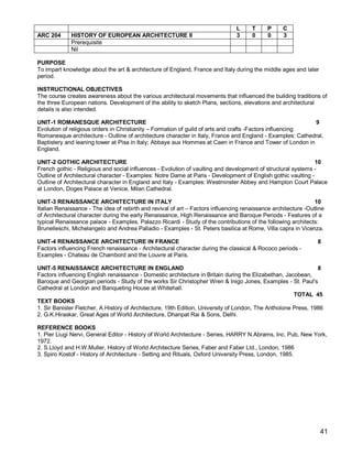 L     T      P     C
ARC 204      HISTORY OF EUROPEAN ARCHITECTURE II                                3     0      0     3
             Prerequisite
             Nil

PURPOSE
To impart knowledge about the art & architecture of England, France and Italy during the middle ages and later
period.

INSTRUCTIONAL OBJECTIVES
The course creates awareness about the various architectural movements that influenced the building traditions of
the three European nations. Development of the ability to sketch Plans, sections, elevations and architectural
details is also intended.
.
UNIT-1 ROMANESQUE ARCHITECTURE                                                                                 9
Evolution of religious orders in Christianity – Formation of guild of arts and crafts -Factors influencing
Romanesque architecture - Outline of architecture character in Italy, France and England - Examples: Cathedral,
Baptistery and leaning tower at Pisa in Italy; Abbaye aux Hommes at Caen in France and Tower of London in
England.

UNIT-2 GOTHIC ARCHITECTURE                                                                                    10
French gothic - Religious and social influences - Evolution of vaulting and development of structural systems -
Outline of Architectural character - Examples: Notre Dame at Paris - Development of English gothic vaulting -
Outline of Architectural character in England and Italy - Examples: Westminster Abbey and Hampton Court Palace
at London, Doges Palace at Venice, Milan Cathedral.

UNIT-3 RENAISSANCE ARCHITECTURE IN ITALY                                                                        10
Italian Renaissance - The idea of rebirth and revival of art – Factors influencing renaissance architecture -Outline
of Architectural character during the early Renaissance, High Renaissance and Baroque Periods - Features of a
typical Renaissance palace - Examples. Palazzo Ricardi - Study of the contributions of the following architects:
Brunelleschi, Michelangelo and Andrea Palladio - Examples - St. Peters basilica at Rome, Villa capra in Vicenza.

UNIT-4 RENAISSANCE ARCHITECTURE IN FRANCE                                                                        8
Factors influencing French renaissance - Architectural character during the classical & Rococo periods -
Examples - Chateau de Chambord and the Louvre at Paris.

UNIT-5 RENAISSANCE ARCHITECTURE IN ENGLAND                                                                      8
Factors influencing English renaissance - Domestic architecture in Britain during the Elizabethan, Jacobean,
Baroque and Georgian periods - Study of the works Sir Christopher Wren & Inigo Jones, Examples - St. Paul's
Cathedral at London and Banqueting House at Whitehall.
                                                                                                       TOTAL 45
TEXT BOOKS
1. Sir Banister Fletcher, A History of Architecture, 19th Edition, University of London, The Antholone Press, 1986
2. G.K.Hiraskar, Great Ages of World Architecture, Dhanpat Rai & Sons, Delhi.

REFERENCE BOOKS
1. Pier Liugi Nervi, General Editor - History of World Architecture - Series, HARRY N.Abrams, Inc. Pub, New York,
1972.
2. S.Lloyd and H.W.Muller, History of World Architecture Series, Faber and Faber Ltd., London, 1986
3. Spiro Kostof - History of Architecture - Setting and Rituals, Oxford University Press, London, 1985.




                                                                                                                  41
 