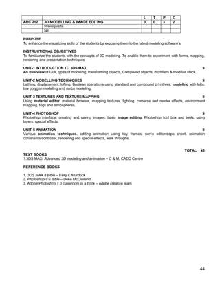L     T      P     C
ARC 212      3D MODELLING & IMAGE EDITING                                   0     0      3     2
             Prerequisite
             Nil

PURPOSE
To enhance the visualizing skills of the students by exposing them to the latest modeling software’s.

INSTRUCTIONAL OBJECTIVES
To familiarize the students with the concepts of 3D modeling. To enable them to experiment with forms, mapping,
rendering and presentation techniques
.
UNIT-1 INTRODUCTION TO 3DS MAX                                                                               9
An overview of GUI, types of modeling, transforming objects, Compound objects, modifiers & modifier stack.

UNIT-2 MODELLING TECHNIQUES                                                                                  9
Lathing, displacement, lofting, Boolean operations using standard and compound primitives, modeling with lofts,
low polygon modeling and nurbs modeling.

UNIT-3 TEXTURES AND TEXTURE MAPPING                                                                       9
Using material editor, material browser, mapping textures, lighting, cameras and render effects, environment
mapping, fogs and atmospheres.

UNIT-4 PHOTOSHOP                                                                                        9
Photoshop interface, creating and saving images, basic image editing, Photoshop tool box and tools, using
layers, special effects.

UNIT-5 ANIMATION                                                                                   9
Various animation techniques, editing animation using key frames, curve editor/dope sheet, animation
constraints/controller, rendering and special effects, walk throughs.


                                                                                                        TOTAL   45
TEXT BOOKS
1.3DS MAX- Advanced 3D modeling and animation – C & M, CADD Centre

REFERENCE BOOKS

1. 3DS MAX 8 Bible – Kelly C.Murdock
2. Photoshop CS Bible – Deke McClelland
3. Adobe Photoshop 7.0 classroom in a book – Adobe creative team




                                                                                                                44
 