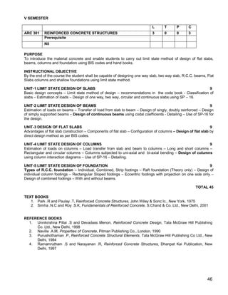 V SEMESTER

                                                                             L      T      P      C
ARC 301     REINFORCED CONCRETE STRUCTURES                                   3      0      0      3
            Prerequisite
            Nil

PURPOSE
To introduce the material concrete and enable students to carry out limit state method of design of flat slabs,
beams, columns and foundation using BIS codes and hand books.

INSTRUCTIONAL OBJECTIVE
By the end of the course the student shall be capable of designing one way slab, two way slab, R.C.C. beams, Flat
Slabs columns and shallow foundations using limit state method.

UNIT-1 LIMIT STATE DESIGN OF SLABS                                                                       9
Basic design concepts – Limit state method of design – recommendations in the code book - Classification of
slabs – Estimation of loads – Design of one way, two way, circular and continuous slabs using SP – 16.

UNIT-2 LIMIT STATE DESIGN OF BEAMS                                                                            9
Estimation of loads on beams – Transfer of load from slab to beam – Design of singly, doubly reinforced – Design
of simply supported beams – Design of continuous beams using codal coefficients - Detailing – Use of SP-16 for
the design.

UNIT-3 DESIGN OF FLAT SLABS                                                                                     9
Advantages of flat slab construction – Components of flat slab – Configuration of columns – Design of flat slab by
direct design method as per BIS codes.

UNIT-4 LIMIT STATE DESIGN OF COLUMNS                                                                     9
Estimation of loads on columns – Load transfer from slab and beam to columns – Long and short columns –
Rectangular and circular columns – Columns subjected to uni-axial and bi-axial bending – Design of columns
using column interaction diagrams – Use of SP-16 – Detailing.

UNIT-5 LIMIT STATE DESIGN OF FOUNDATION                                                                       9
Types of R.C.C. foundation – Individual, Combined, Strip footings – Raft foundation (Theory only) – Design of
individual column footings – Rectangular Sloped footings – Eccentric footings with projection on one side only –
Design of combined footings – With and without beams.

                                                                                                       TOTAL 45

TEXT BOOKS
   1. Park .R and Paulay .T, Reinforced Concrete Structures, John Wiley & Sonc Ic., New York, 1975
   2. Simha .N.C and Roy .S.K, Fundamentals of Reinforced Concrete, S.Chand & Co. Ltd., New Delhi, 2001


REFERENCE BOOKS
  1. Unnikrishna Pillai .S and Devadass Menon, Reinforced Concrete Design, Tata McGraw Hill Publishing
     Co. Ltd., New Delhi, 1998
  2. Naville .A.M, Properties of Concrete, Pitman Publishing Co., London, 1990
  3. Purushothaman .P, Reinforced Concrete Structural Elements, Tata McGraw Hill Publishing Co Ltd., New
     Delhi, 1984
  4. Ramamrutham .S and Narayanan .R, Reinforced Concrete Structures, Dhanpat Kai Publication, New
     Delhi, 1997




                                                                                                              46
 