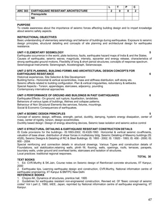 L       T       P       C
ARC 303     EARTHQUAKE RESISTANT ARCHITECTURE                                       2       0       0    2
            Prerequisite
            Nil

PURPOSE
Το create awareness about the importance of seismic forces affecting building design and to impart knowledge
about seismic safety aspects.

INSTRUCTIONAL OBJECTIVES
Basic understanding of elementary seismology and behavior of buildings during earthquakes. Exposure to seismic
design principles, structural detailing and concepts of site planning and architectural design for earthquake
resistance.

UNIT-1 ELEMENTARY SEISMOLOGY                                                                                    5
Earthquake occurrence in the world, plate tectonics, faults, earthquake hazard maps of India & and the States.
Causes of earthquake, seismic waves; magnitude, intensity, epicenter and energy release, characteristics of
strong earthquake ground motions, Flexibility of long & short period structures; concepts of response spectrum.
Seismological Instruments: Seismograph, Accelerograph, Seismoscope.

UNIT-2 SITE PLANNING, BUILDING FORMS AND ARCHITECTURAL DESIGN CONCEPTS FOR
EARTHQUAKE RESISTANCE                                                                                              6
Historical experiences, Site Selection & Site Development
Building forms:- Horizontal & vertical eccentricities, mass and stiffness distribution, soft storey etc.
Seismic effects related to building configuration. Plan & vertical irregularities, redundancy & setbacks.
Special Aspects:- Torsion, appendages, staircases, adjacency, pounding
Contemporary international approaches

UNIT-3 PERFORMANCE OF GROUND AND BUILDINGS IN PAST EARTHQUAKES                                                     6
Earthquake Effects:- On ground, soil rupture, liquefaction, landslides.
Behaviors of various types of buildings, lifelines and collapse patterns.
Behaviour of Non Structural Elements like services, fixtures, mountings.
Social & Economic Consequences of earthquakes.

UNIT-4 SEISMIC DESIGN PRINCIPLES                                                                                5
Concept of seismic design, stiffness, strength, period, ductility, damping, hysteric energy dissipation, center of
mass, center of rigidity, torsion, design eccentricities.
Ductility based design: Design of energy absorbing devices, Seismic base isolation and seismic active control

UNIT-5 STRUCTURAL DETAILING & EARTHQUAKE RESISTANT CONSTRUCTION DETAILS                                             8
IS Code provisions for the buildings:- IS:1893-2002, IS:4326-1993 Horizontal & vertical seismic co-efficients,
valuation of base shear, distribution of shear forces in multistorey bldg. Seismic Detailing of Masonry buildings (IS:
4326), Seismic Designs & Detailing of RC & Steel Buildings: IS: 1893 - 2002; IS: 13920 - 1993; IS: 456 - 2000; IS:
800 - 2004.
Special reinforcing and connection details in structural drawings. Various Types and construction details of
Foundations, soil stabilization,retaining walls, plinth fill, flooring, walls, openings, roofs, terraces, parapets,
boundary walls, under ground and overhead tanks, staircases and isolation of structures.
Local practices: traditional regional responses.
                                                                                                         TOTAL 30
TEXT BOOKS
1. Ed. CVR.Murthy & SK.Jain, Course notes on Seismic design of Reinforced concrete structures, IIT Kanpur,
2000
2. Earthquake tips, Learning earthquake design and construction, CVR.Murthy, National information centre of
earthquake engineering, IIT Kanpur & BMTPC New Delhi
REFERENCE BOOKS
1. Chopra AK, Dynamics of structures, prentice hall, 1995
2. Guidelines for earthquake resistant non-engineered construction, Revised ed. Of “Basic concept of seismic
codes” Vol I part 2, 1980, IAEE, Japan, reprinted by National information centre of earthquake engineering, IIT
Kanpur.



                                                                                                                  47
 