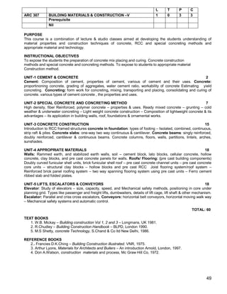 L       T      P      C
ARC 307        BUILDING MATERIALS & CONSTRUCTION –V                                1       0      3      3
               Prerequisite
               Nil

PURPOSE
This course is a combination of lecture & studio classes aimed at developing the students understanding of
material properties and construction techniques of concrete, RCC and special concreting methods and
appropriate material and technology.

INSTRUCTIONAL OBJECTIVES
To expose the students the preparation of concrete mix placing and curing. Concrete construction
methods and special concrete and concreting methods. To expose to students to appropriate material
Construction method.

UNIT-1 CEMENT & CONCRETE                                                                                    2
Cement: Composition of cement, properties of cement, various of cement and their uses. Concrete:
proportinoning concrete, grading of aggregates, water cement ratio, workability of concrete Estimating yield
concreting. Concreting: form work for concreting, mixing, transporting and placing, consolidating and curing of
concrete. various types of cement concrete , the properties and uses.

UNIT-2 SPECIAL CONCRETE AND CONCRETING METHOD                                                               7
High density, fiber Reinforced, polymer concrete – properties & uses. Ready mixed concrete – grunting – cold
weather & underwater concreting – Light weight concrete construction – Composition of lightweight concrete & its
advantages – its application in building walls, roof, foundations & ornamental works.

UNIT-3 CONCRETE CONSTRUCTION                                                                                15
Introduction to RCC framed structures concrete in foundation: types of footing – Isolated, combined, continuous,
strip raft & piles. Concrete slabs: one-way two way continuous & cantilever. Concrete beams: singly reinforced,
doubly reinforced, cantilever & continuous beams. Concrete columns, floors, walls, partitions, lintels, arches,
sunshades.

UNIT-4 APPROPRIATE MATERIALS                                                                                     18
Walls: Rammed earth, and stabilized earth walls, soil – cement block, lato blocks, cellular concrete, hollow
concrete, clay blocks, and pre cast concrete panels for walls. Roofs/ Flooring: (pre cast building components)
Doubly curved funicular shell units, brick funicular shell roof – pre cast concrete channel units – pre cast concrete
core units – structural clay blocks – hollow blocks and pre cast RCC Joist flooring system/roof system –
Reinforced brick panel roofing system – two way spanning flooring system using pre cast units – Ferro cement
ribbed slab and folded plates.

UNIT-5 LIFTS, ESCALATORS & CONVEYORS                                                                               18
Elevator: Study of elevators – size, capacity, speed, and Mechanical safety methods, positioning in core under
planning grid. Types like passenger and freight lifts, dumbwaiters, details of lift cage, lift shaft & other mechanism.
Escalator: Parallel and criss cross escalators, Conveyors: horizontal belt conveyors, horizontal moving walk way
– Mechanical safety systems and automatic control.

                                                                                                          TOTAL: 60

TEXT BOOKS
   1. W.B. Mickay – Building construction Vol 1, 2 and 3 – Longmans, UK 1981.
   2. R.Chudley – Building Construction Handbook – BLPD, London 1990.
   5. M.S Shetty, concrete Technology, S.Chand & Co ltd New Delhi, 1986.

REFERENCE BOOKS
   2.. Francies D.K.Ching – Building Construction illustrated. VNR, 1975.
   3. Arthur Lyons, Materials for Architects and Builers – An introduction Arnold, London, 1997.
   4. Don A.Watson, construction materials and process, Mc Graw Hill Co, 1972.




                                                                                                                   49
 