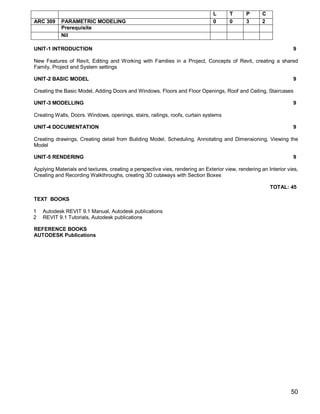 L      T       P      C
ARC 309     PARAMETRIC MODELING                                                0      0       3      2
            Prerequisite
            Nil

UNIT-1 INTRODUCTION                                                                                               9

New Features of Revit, Editing and Working with Families in a Project, Concepts of Revit, creating a shared
Family, Project and System settings

UNIT-2 BASIC MODEL                                                                                                9

Creating the Basic Model, Adding Doors and Windows, Floors and Floor Openings, Roof and Ceiling, Staircases

UNIT-3 MODELLING                                                                                                  9

Creating Walls, Doors. Windows, openings, stairs, railings, roofs, curtain systems

UNIT-4 DOCUMENTATION                                                                                              9

Creating drawings, Creating detail from Building Model, Scheduling, Annotating and Dimensioning, Viewing the
Model

UNIT-5 RENDERING                                                                                                  9

Applying Materials and textures, creating a perspective vies, rendering an Exterior view, rendering an Interior vies,
Creating and Recording Walkthroughs, creating 3D cutaways with Section Boxes

                                                                                                         TOTAL: 45

TEXT BOOKS

1   Autodesk REVIT 9.1 Manual, Autodesk publications
2   REVIT 9.1 Tutorials, Autodesk publications

REFERENCE BOOKS
AUTODESK Publications




                                                                                                                 50
 