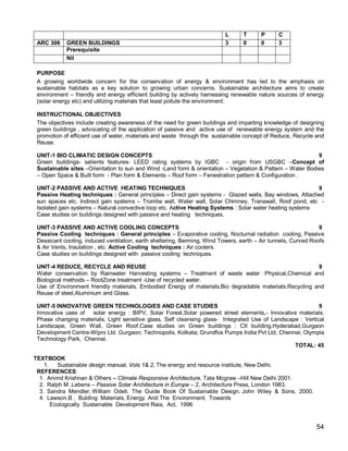 L      T      P      C
 ARC 306    GREEN BUILDINGS                                                3      0      0      3
            Prerequisite
            Nil

 PURPOSE
 A growing worldwide concern for the conservation of energy & environment has led to the emphasis on
 sustainable habitats as a key solution to growing urban concerns. Sustainable architecture aims to create
 environment – friendly and energy efficient building by actively harnessing renewable nature sources of energy
 (solar energy etc) and utilizing materials that least pollute the environment.

 INSTRUCTIONAL OBJECTIVES
 The objectives include creating awareness of the need for green buildings and imparting knowledge of designing
 green buildings , advocating of the application of passive and active use of renewable energy system and the
 promotion of efficient use of water, materials and waste through the sustainable concept of Reduce, Recycle and
 Reuse.

 UNIT-1 BIO CLIMATIC DESIGN CONCEPTS                                                                        9
 Green buildings- salients features- LEED rating systems by IGBC - origin from USGBC –Concept of
 Sustainable sites –Orientation to sun and Wind -Land form & orientation – Vegetation & Pattern – Water Bodies
 – Open Space & Built form - Plan form & Elements – Roof form – Fenestration pattern & Configuration .

 UNIT-2 PASSIVE AND ACTIVE HEATING TECHNIQUES                                                              9
 Passive Heating techniques : General principles – Direct gain systems - Glazed walls, Bay windows, Attached
 sun spaces etc. Indirect gain systems – Trombe wall, Water wall, Solar Chimney, Transwall, Roof pond, etc -
 Isolated gain systems – Natural convective loop etc. Active Heating Systems : Solar water heating systems
 Case studies on buildings designed with passive and heating techniques.

 UNIT-3 PASSIVE AND ACTIVE COOLING CONCEPTS                                                                     9
 Passive Cooling techniques : General principles – Evaporative cooling, Nocturnal radiation cooling, Passive
 Dessicant cooling, induced ventilation, earth sheltering, Berming, Wind Towers, earth – Air tunnels, Curved Roofs
 & Air Vents, Insulation , etc. Active Cooling techniques : Air coolers.
 Case studies on buildings designed with passive cooling techniques.

 UNIT-4 REDUCE, RECYCLE AND REUSE                                                                        9
 Water conservation by Rainwater Harvesting systems – Treatment of waste water :Physical,Chemical and
 Biological methods – RootZone treatment -Use of recycled water.
 Use of Environment friendly materials, Embodied Energy of materials,Bio degradable materials.Recycling and
 Reuse of steel,Aluminium and Glass.

 UNIT-5 INNOVATIVE GREEN TECHNOLOGIES AND CASE STUDIES                                                      9
 Innovative uses of solar energy : BIPV, Solar Forest,Solar powered street elements,- Innovative materials:
 Phase changing materials, Light sensitive glass, Self cleansing glass- Integrated Use of Landscape : Vertical
 Landscape, Green Wall, Green Roof.Case studies on Green buildings : CII building,Hyderabad,Gurgaon
 Development Centre-Wipro Ltd. Gurgaon; Technopolis, Kolkata; Grundfos Pumps India Pvt Ltd, Chennai; Olympia
 Technology Park, Chennai.
                                                                                                  TOTAL: 45

TEXTBOOK
    1.   Sustainable design manual, Vols 1& 2, The energy and resource institute, New Delhi.
 REFERENCES:
  1. Arvind Krishnan & Others – Climate Responsive Architecture, Tata Mcgraw –Hill New Delhi 2001.
  2. Ralph M .Lebens – Passive Solar Architecture in Europe – 2, Architecture Press, London 1983.
  3. Sandra Mendler, William Odell, The Guide Book Of Sustainable Design, John Wiley & Sons, 2000.
  4. Lawson.B , Bulding Materials, Energy And The Environment; Towards
       Ecologically Sustainable Development Raia, Act, 1996


                                                                                                              54
 
