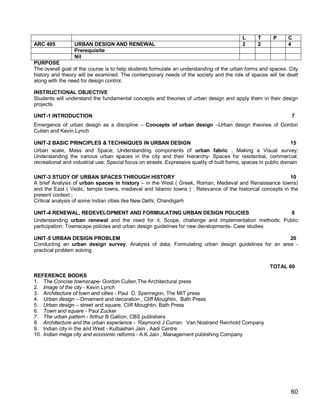 L      T      P     C
ARC 405          URBAN DESIGN AND RENEWAL                                                   2      2            4
                 Prerequisite
                 Nil
PURPOSE
The overall goal of the course is to help students formulate an understanding of the urban forms and spaces. City
history and theory will be examined. The contemporary needs of the society and the role of spaces will be dealt
along with the need for design control.

INSTRUCTIONAL OBJECTIVE
Students will understand the fundamental concepts and theories of urban design and apply them in their design
projects.

UNIT-1 INTRODUCTION                                                                                               7
Emergence of urban design as a discipline – Concepts of urban design –Urban design theories of Gordon
Cullen and Kevin Lynch

UNIT-2 BASIC PRINCIPLES & TECHNIQUES IN URBAN DESIGN                                                              15
Urban scale, Mass and Space; Understanding components of urban fabric ; Making a Visual survey;
Understanding the various urban spaces in the city and their hierarchy- Spaces for residential, commercial,
recreational and industrial use: Special focus on streets ;Expressive quality of built forms, spaces in public domain

UNIT-3 STUDY OF URBAN SPACES THROUGH HISTORY                                                               10
A brief Analysis of urban spaces in history – in the West ( Greek, Roman, Medieval and Renaissance towns)
and the East ( Vedic, temple towns, medieval and Islamic towns ) ; Relevance of the historical concepts in the
present context ;
Critical analysis of some Indian cities like New Delhi, Chandigarh

UNIT-4 RENEWAL, REDEVELOPMENT AND FORMULATING URBAN DESIGN POLICIES                              8
Understanding urban renewal and the need for it, Scope, challenge and Implementation methods; Public
participation; Townscape policies and urban design guidelines for new developments- Case studies

UNIT-5 URBAN DESIGN PROBLEM                                                                        20
Conducting an urban design survey, Analysis of data, Formulating urban design guidelines for an area -
practical problem solving


                                                                                                        TOTAL 60
REFERENCE BOOKS
1. The Concise townscape- Gordon Cullen,The Architectural press
2. Image of the city - Kevin Lynch
3. Architecture of town and cities - Paul D. Speriregon, The MIT press
4. Urban design – Ornament and decoration , Cliff Moughtin, Bath Press
5. Urban design – street and square, Cliff Moughtin, Bath Press
6. Town and square - Paul Zucker
7. The urban pattern - Arthur B Gallion, CBS publishers
8. Architecture and the urban experience - Raymond J Curran. Van Nostrand Reinhold Company
9. Indian city in the arid West - Kulbashan Jain , Aadi Centre
10. Indian mega city and economic reforms - A.K.Jain , Management publishing Company




                                                                                                                 60
 