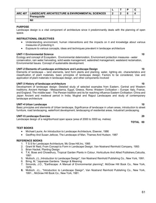 L      T     P      C
ARC 407    LANDSCAPE ARCHITECTURE & ENVIRONMENTAL SCIENCES                           2      2     0      4
           Prerequisite
           Nil

PURPOSE
Landscape design is a vital component of architecture since it predominantly deals with the planning of open
space.

INSTRUCTIONAL OBJECTIVES
    Understanding environment, human interventions and the impacts on it and knowledge about various
      measures of protecting it.
    Exposure to various concepts, ideas and techniques prevalent in landscape architecture

UNIT-1 Environmental Science                                                                             10
Ecology and concept of Ecosystem, Environmental deterioration, Environment protection measures - water
conservation, rain water harvesting, solid waste management, watershed management, wasteland reclamation,
Environmental Issues. Concept of sustainable development.

UNIT-2 Elements of Landscape architecture and Landscape Design                                             10
Elements of landscape – land elements, land form plants and planting, water, lighting etc. characteristics and
classification of plant materials, basic principles of landscape design; Factors to be considered, Use and
application of plant materials in landscape design, and other components involved

UNIT-3 History of landscape architecture                                                                        10
Development of landscape design: Detailed study of selected examples from Eastern, Central and Western
traditions; Ancient Heritage - Mesopotamia, Egypt, Greece, Rome; Western Civilization – Europe: Italy, France,
and England; The middle-east - The Persian tradition and its far reaching influence Eastern Civilisation: China and
Japan Ancient and medieval period in India; Mughal and Rajput Landscapes and study of contemporary
landscape architecture

UNIT-4 Urban Landscape                                                                                         10
Basic principles and elements of Urban landscape, Significance of landscape in urban areas, introduction to street
furniture, road landscaping, waterfront development, landscaping of residential areas, Industrial Landscaping.

UNIT-5 Landscape Exercise                                                                                      20
Landscape design of a neighborhood open space (area of 2000 to 3000 sq. metres)
                                                                                                      TOTAL 60

TEXT BOOKS
    Michael Laurie, An Introduction to Landscape Architecture, Elsevier, 1986
    Geoffrey And Susan Jellicoe, The Landscape of Man, Thames And Hudson, 1987

REFERENCE BOOKS
   1. T S S for Landscape Architecture, Mc Graw Hill,Inc, 1995
   2. Grant W Reid, From Concept to Form in Landscape Design, Van Nostrand Reinhold Company, 1993
   3. Brian Hacket, Planting Design
   4. T.K. Bose and Chowdhury, Tropical Garden Plants in Colour, Horticulture And Allied Publishers,Calcutta,
      1991
   5. Motloch, J.L.,Introduction to Landscape Design", Van Nostrand Reinhold Publishing Co., New York, 1991.
   6. Bring, M, "Japanese Gardens: "design & Meaning
   7. Simonds, J.O., "Earthscape: A Manual of Environmental planning", McGraw Hill Book Co., New York,
      1978.
   8. Motloch, J.L., "Introduction to Landscape Design", Van Nostrand Reinhold Publishing Co., New York,
      1991.., McGraw Hill Book Co., New York, 1981.




                                                                                                               61
 