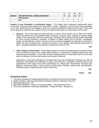 L      T       P      C
AR0410     ARCHITECTURAL DESIGN STUDIO-VII                                  0      0       16     8
           Prerequisite
           Nil

Creation of new Paradigms in architectural design – This Design studio addresses predominantly urban
issues such as Housing, Urban design and Conservation. Though emphasis is on the study of existing problems
in our cities, scholars will be encouraged to strive for innovative architectural solutions for the same. Team work
will be required to undertake such projects & hence the ability of the student as a team player will be critical.

       Housing – The various types of housing projects in a typical urban scenario can be taken with suitable
        design parameters that get established after conducting a rigorous study. Analysis of existing design
        trends & user preferences need to be ascertained. Awareness about special building byelaws applicable
        for Group housing schemes is essential. In addition to design issues such as security, accessibility,
        identity, social interaction, comfort, economy etc that would be investigated, the application of Fractals in
        design can also be explored. Ex. Housing for the poor / Slum dwellers, Multi-storeyed apartments for
        Govt. / corporate employees, Multi-storeyed condominiums for the rich etc.
                                                                                                                120

       Urban design or Conservation – Urban design projects could deal with redevelopment of problem areas
        such as riverfronts, beach fronts, market areas, bazaars or commercial & residential districts that have
        reached dead end situation. It could also deal with emerging nodes of transportation with its surrounding
        areas, the design of city level open spaces such as parks, plazas etc.

        Alternatively, conservation strategies for heritage areas along with revitalization techniques can also be
        attempted. The projects thus undertaken as group work will have to ultimately contribute ideas for the
        improvement of the quality of the urban environment. Ex. George town, Poonamalee, Panangal park,
        Mylapore, Tambaram, Marina, Cooum riverfront, Elliots beach, Ambattur, Harbour area, Island grounds,
        Santhome beach, Congress grounds, Adyar riverfront etc.
                                                                                                              120

                                                                                                 TOTAL         240

REFERENCE BOOKS
 1. Time saver standards for building types,DeChiara and Callender, Mc Graw hill company
 2. Neufert Architect’s data, Bousmaha Baiche & Nicholas Walliman, Blackwell science ltd
 3. National Building Code - ISI
 4. New Metric Handbook – Patricia Tutt and David Adler – The Architectural Press
 5. Time saver standards for landscape architecture – Charles W.Harris – McGraw Hill




                                                                                                                 67
 