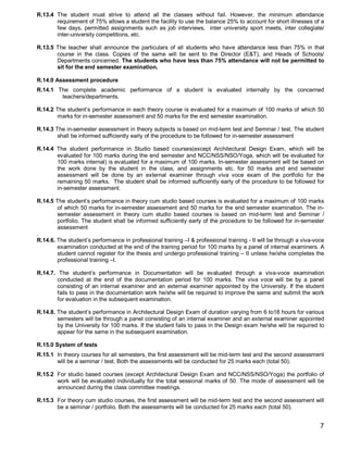 R.13.4 The student must strive to attend all the classes without fail. However, the minimum attendance
       requirement of 75% allows a student the facility to use the balance 25% to account for short illnesses of a
       few days, permitted assignments such as job interviews, inter university sport meets, inter collegiate/
       inter-university competitions, etc.

R.13.5 The teacher shall announce the particulars of all students who have attendance less than 75% in that
       course in the class. Copies of the same will be sent to the Director (E&T), and Heads of Schools/
       Departments concerned. The students who have less than 75% attendance will not be permitted to
       sit for the end semester examination.

R.14.0 Assessment procedure
R.14.1 The complete academic performance of a student is evaluated internally by the concerned
        teachers/departments.

R.14.2 The student’s performance in each theory course is evaluated for a maximum of 100 marks of which 50
       marks for in-semester assessment and 50 marks for the end semester examination.

R.14.3 The in-semester assessment in theory subjects is based on mid-term test and Seminar / test. The student
        shall be informed sufficiently early of the procedure to be followed for in-semester assessment

R.14.4 The student performance in Studio based courses(except Architectural Design Exam, which will be
       evaluated for 100 marks during the end semester and NCC/NSS/NSO/Yoga, which will be evaluated for
       100 marks internal) is evaluated for a maximum of 100 marks. In-semester assessment will be based on
       the work done by the student in the class, and assignments etc. for 50 marks and end semester
       assessment will be done by an external examiner through viva voce exam of the portfolio for the
       remaining 50 marks. The student shall be informed sufficiently early of the procedure to be followed for
       in-semester assessment.

R.14.5 The student’s performance in theory cum studio based courses is evaluated for a maximum of 100 marks
        of which 50 marks for in-semester assessment and 50 marks for the end semester examination. The in-
        semester assessment in theory cum studio based courses is based on mid-term test and Seminar /
        portfolio. The student shall be informed sufficiently early of the procedure to be followed for in-semester
        assessment
.
R.14.6. The student’s performance in professional training –I & professional training - II will be through a viva-voce
        examination conducted at the end of the training period for 100 marks by a panel of internal examiners. A
        student cannot register for the thesis and undergo professional training – II unless he/she completes the
        professional training –I.

R.14.7. The student’s performance in Documentation will be evaluated through a viva-voce examination
        conducted at the end of the documentation period for 100 marks. The viva voce will be by a panel
        consisting of an internal examiner and an external examiner appointed by the University. If the student
        fails to pass in the documentation work he/she will be required to improve the same and submit the work
        for evaluation in the subsequent examination.

R.14.8. The student’s performance in Architectural Design Exam of duration varying from 6 to18 hours for various
        semesters will be through a panel consisting of an internal examiner and an external examiner appointed
        by the University for 100 marks. If the student fails to pass in the Design exam he/she will be required to
        appear for the same in the subsequent examination.

R.15.0 System of tests
R.15.1 In theory courses for all semesters, the first assessment will be mid-term test and the second assessment
       will be a seminar / test. Both the assessments will be conducted for 25 marks each (total 50).

R.15.2 For studio based courses (except Architectural Design Exam and NCC/NSS/NSO/Yoga) the portfolio of
       work will be evaluated individually for the total sessional marks of 50. The mode of assessment will be
       announced during the class committee meetings.

R.15.3 For theory cum studio courses, the first assessment will be mid-term test and the second assessment will
       be a seminar / portfolio. Both the assessments will be conducted for 25 marks each (total 50).


                                                                                                                    7
 