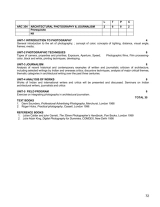 L       T      P      C
ARC 354     ARCHITECTURAL PHOTOGRAPHY & JOURNALISM                          2       0      0      2
            Prerequisite
            Nil

UNIT-1 INTRODUCTION TO PHOTOGRAPHY                                                                            4
General introduction to the art of photography; ; concept of color; concepts of lighting, distance, visual angle,
frames; media;

UNIT-2 PHOTOGRAPHIC TECHNIQUES                                                                                   6
Types of camera, properties and priorities; Exposure, Aperture, Speed;          Photographic films, Film processing-
color, black and white, printing techniques, developing.

UNIT-3 JOURNALISM                                                                                                 8
Analysis of recent historical and contemporary examples of written and journalistic criticism of architecture,
including selected writings by Indian and overseas critics; discursive techniques, analysis of major critical themes,
thematic categories in architectural writing over the past three centuries.

UNIT-4 ANALYSIS OF WORKS                                                                               6
Works of Indian and international writers and critics will be presented and discussed. Seminars on Indian
architectural writers, journalists and critics

UNIT-5 FIELD PROGRAM                                                                                              6
Exercise on integrating photography in architectural journalism.
                                                                                                        TOTAL 30
TEXT BOOKS
1. Dave Sounders, Professional Advertising Photography, Merchurst, London 1988
2. Roger Hicks, Practical photography, Cassell, London 1996

REFERENCE BOOKS
 1. Julian Calder and john Garrett, The 35mm Photographer’s Handbook, Pan Books, London 1999
 2. Julie Adair King, Digital Photography for Dummies, COMDEX, New Delhi 1998




                                                                                                                 72
 