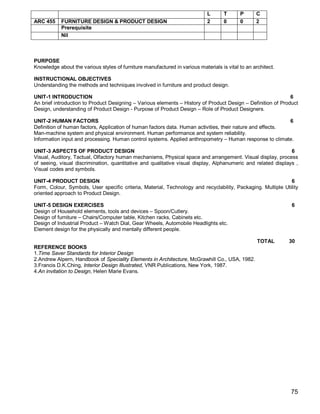L      T      P      C
ARC 455     FURNITURE DESIGN & PRODUCT DESIGN                                2      0      0      2
            Prerequisite
            Nil



PURPOSE
Knowledge about the various styles of furniture manufactured in various materials is vital to an architect.

INSTRUCTIONAL OBJECTIVES
Understanding the methods and techniques involved in furniture and product design.

UNIT-1 INTRODUCTION                                                                                           6
An brief introduction to Product Designing – Various elements – History of Product Design – Definition of Product
Design, understanding of Product Design - Purpose of Product Design – Role of Product Designers.

UNIT-2 HUMAN FACTORS                                                                                        6
Definition of human factors, Application of human factors data. Human activities, their nature and effects.
Man-machine system and physical environment. Human performance and system reliability.
Information input and processing. Human control systems. Applied anthropometry – Human response to climate.

UNIT-3 ASPECTS OF PRODUCT DESIGN                                                                               6
Visual, Auditory, Tactual, Olfactory human mechanisms, Physical space and arrangement. Visual display, process
of seeing, visual discrimination, quantitative and qualitative visual display, Alphanumeric and related displays ,
Visual codes and symbols.

UNIT-4 PRODUCT DESIGN                                                                                         6
Form, Colour, Symbols, User specific criteria, Material, Technology and recyclability, Packaging. Multiple Utility
oriented approach to Product Design.

UNIT-5 DESIGN EXERCISES                                                                                        6
Design of Household elements, tools and devices – Spoon/Cutlery.
Design of furniture – Chairs/Computer table, Kitchen racks, Cabinets etc.
Design of Industrial Product – Watch Dial, Gear Wheels, Automobile Headlights etc.
Element design for the physically and mentally different people.

                                                                                                   TOTAL      30
REFERENCE BOOKS
1.Time Saver Standards for Interior Design
2.Andrew Alpern, Handbook of Speciality Elements in Architecture, McGrawhill Co., USA, 1982.
3.Francis D.K.Ching, Interior Design Illustrated, VNR Publications, New York, 1987.
4.An invitation to Design, Helen Marie Evans.




                                                                                                              75
 