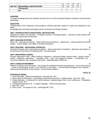 L      T      P      C
ARC 457    BEHAVIORAL ARCHITECTURE                                         2      0      0      2
           Prerequisite
           Nil


PURPOSE
To impart knowledge about this relatively new field, born out of the synthesis between architecture and behavioral
psychology.

OBJECTIVE
Understanding of the multiplicity of living patterns, activities, geometric patterns in space and designing for the
same.
Knowledge about the behavioral design process, techniques and design contexts.

UNIT-1 INTRODUCTION TO BEHAVIORAL ARCHITECTURE                                                                  4
Designing for pattern and activities – Archetypal activities / Archetypal spaces - planning of public spaces with
reference to age groups and activities.

UNIT-2 BUILDING SYSTEMS                                                                                 6
Room use – geometry & meaning – hidden behavioral assumptions – adjacencies – vertical bypass & horizontal
bypass - various stages in the design of building subsystems

UNIT-3 BUILDING – BEHAVIORAL INTERFACE                                                                        6
Geometry of spaces, their meaning & connotations – Social organization of buildings – Behavioral assumptions in
the planning of new towns and neighborhoods – borrowed space.

UNIT-4 BEHAVIORAL DESIGN                                                                                      8
Process organization chart – affinity matrices, pictograms – behavioral design process model – design context –
activity / adjacency relationship – evaluation chart – Area use frequency program – simultaneous use -
community utilization map, occupancy load profile – defensible space, EDRA etc.,

UNIT-5 URBAN ENVIRONMENT                                                                                         6
Patterns of activity in time and space – the ecology of a neighborhood park and playground – cross cultural issues
– social & psychological issues in the planning of new towns – environmental perceptions and migration –
awareness and sensitivity to open spaces – environmental cognition.

                                                                                                    TOTAL 30
REFERENCE BOOKS
1. Clovis Heimsath – Behavioral architecture – Mc graw hill, 1977
2. David canter & Terence lee – Psychology and the built environment – Halstead press , New York, 1974.
3. Charles Burnette – Architecture for human behavior: collected papers from a mini conference – Philadelphia
   chapter of AIA, 1971.
4. Christopher Alexander et al. – A pattern language – Oxford university press ,
5. New York, 1977.
6. Kevin Lynch – The image of a city – Cambridge MIT, 1973.




                                                                                                               76
 
