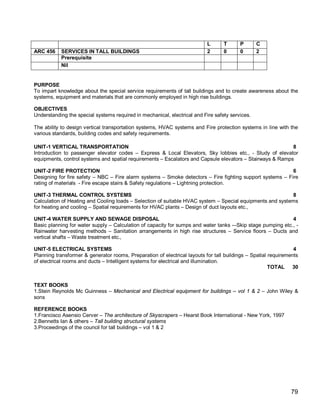 L      T      P       C
ARC 456    SERVICES IN TALL BUILDINGS                                      2      0      0       2
           Prerequisite
           Nil


PURPOSE
To impart knowledge about the special service requirements of tall buildings and to create awareness about the
systems, equipment and materials that are commonly employed in high rise buildings.

OBJECTIVES
Understanding the special systems required in mechanical, electrical and Fire safety services.

The ability to design vertical transportation systems, HVAC systems and Fire protection systems in line with the
various standards, building codes and safety requirements.

UNIT-1 VERTICAL TRANSPORTATION                                                                             8
Introduction to passenger elevator codes – Express & Local Elevators, Sky lobbies etc., - Study of elevator
equipments, control systems and spatial requirements – Escalators and Capsule elevators – Stairways & Ramps

UNIT-2 FIRE PROTECTION                                                                                     6
Designing for fire safety – NBC – Fire alarm systems – Smoke detectors – Fire fighting support systems – Fire
rating of materials - Fire escape stairs & Safety regulations – Lightning protection.

UNIT-3 THERMAL CONTROL SYSTEMS                                                                              8
Calculation of Heating and Cooling loads – Selection of suitable HVAC system – Special equipments and systems
for heating and cooling – Spatial requirements for HVAC plants – Design of duct layouts etc.,

UNIT-4 WATER SUPPLY AND SEWAGE DISPOSAL                                                                      4
Basic planning for water supply – Calculation of capacity for sumps and water tanks -–Skip stage pumping etc., -
Rainwater harvesting methods – Sanitation arrangements in high rise structures – Service floors – Ducts and
vertical shafts – Waste treatment etc.,

UNIT-5 ELECTRICAL SYSTEMS                                                                                        4
Planning transformer & generator rooms, Preparation of electrical layouts for tall buildings – Spatial requirements
of electrical rooms and ducts – Intelligent systems for electrical and illumination.
                                                                                                       TOTAL 30


TEXT BOOKS
1.Stein Reynolds Mc Guinness – Mechanical and Electrical equipment for buildings – vol 1 & 2 – John Wiley &
sons

REFERENCE BOOKS
1.Francisco Asensio Cerver – The architecture of Skyscrapers – Hearst Book International - New York, 1997
2.Bennetts Ian & others – Tall building structural systems
3.Proceedings of the council for tall buildings – vol 1 & 2




                                                                                                               79
 