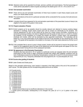 R.15.4 Absolute marks will be awarded for all tests, seminar, portfolio and examinations. The final percentage of
       marks will be calculated for award of grade according to the details given in R.15.1, R.5.2 and R.15.3

R.16.0 End semester examination

R.16.1 There will be one end semester examination of three hours duration in each theory based course and
       theory cum studio based course.
R.16.2 The examinations at the end of a particular semester will be conducted for the courses of all odd and even
       semesters.

R.16.3 A student should have appeared for the end-semester examination of the prescribed course of study to be
       eligible for the award of the grade in that course.

R.17.0 .Project evaluation (Thesis)

R.17.1 B.Arch projects as for as possible should be socially relevant and attempt to improve existing design
       standards in buildings. B.Arch thesis project work will be carried out individually by the students. The
       internal assessment for 50% of the marks will be done by a thesis review committee, comprising of a
       renowned practicing architect, the head of department and the guide at least once in a month to monitor
       the progress. At the completion of a project the student will submit a project report, the presentation
       drawings and models, which will be evaluated by duly appointed examiner(s). The evaluation will be
       based on a viva voce examination of the project at the end of the semester for the remaining 50% of the
       marks. The grade will be awarded to the student on the basis of the total marks obtained by him/her out of
       100.

R.17.2. If the candidate fails to secure a pass in thesis project, he/she will be required to improve the project work
        based on the suggestions given by head of the department and the thesis guide and appear for the viva-
        voce examination during the end of the subsequent semester.
R.18.0 Re appearance in End Semester Examination
       Students who have secured U, W or I grade in a particular course can reappear when the end semester
       examination for that course is again conducted provided they satisfy other eligibility conditions such as
       lack of attendance overcome by attending Compensatory courses (R.7.0 and R 13.0) and minimum credit
       requirements (R. 9.0), Temporary withdrawal from the programme (R.11.0) and Discipline (R.12.0).

R.19.0 Course wise grading of students

R.19.1 Letter Grades and Grade points

Based on the semester performance, each student is awarded a final letter grade at the end of the semester in
each course. The letter grades and the corresponding grade points are as follows.

 A+10 grade points
 A 9.5 grade points
 A- 9.0 grade points
 B+ 8.5 grade points
 B 8.0 grade points
 B- 7.5 grade points
 C+ 7.0 grade points
 C 6.5 grade points
 C- 6.0 grade points
 D 5.0 grade points
 E 4.0 grade points
 U 0 grade points
 W 0 grade points (Failure due to insufficient attendance in the course)
  I 0 grade points (Incomplete, Subsequently to be changed into pass (E to A +) or U grade in the same
semester).




                                                                                                                    8
 