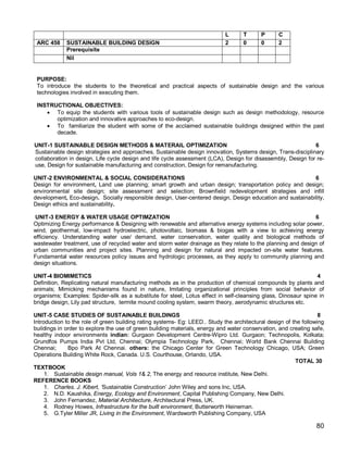 L      T      P      C
 ARC 458     SUSTAINABLE BUILDING DESIGN                                     2      0      0      2
             Prerequisite
             Nil


 PURPOSE:
 To introduce the students to the theoretical and practical aspects of sustainable design and the various
 technologies involved in executing them.

 INSTRUCTIONAL OBJECTIVES:
     To equip the students with various tools of sustainable design such as design methodology, resource
       optimization and innovative approaches to eco-design.
     To familiarize the student with some of the acclaimed sustainable buildings designed within the past
       decade.

UNIT-1 SUSTAINABLE DESIGN METHODS & MATERAIL OPTIMIZATION                                                     6
Sustainable design strategies and approaches, Sustainable design innovation, Systems design, Trans-disciplinary
collaboration in design, Life cycle design and life cycle assessment (LCA), Design for disassembly, Design for re-
use, Design for sustainable manufacturing and construction, Design for remanufacturing.

UNIT-2 ENVIRONMENTAL & SOCIAL CONSIDERATIONS                                                               6
Design for environment, Land use planning; smart growth and urban design; transportation policy and design;
environmental site design; site assessment and selection; Brownfield redevelopment strategies and infill
development, Eco-design. Socially responsible design, User-centered design, Design education and sustainability,
Design ethics and sustainability.

 UNIT-3 ENERGY & WATER USAGE OPTIMZATION                                                                     6
Optimizing Energy performance & Designing with renewable and alternative energy systems including solar power,
wind, geothermal, low-impact hydroelectric, photovoltaic, biomass & biogas with a view to achieving energy
efficiency. Understanding water use/ demand, water conservation, water quality and biological methods of
wastewater treatment, use of recycled water and storm water drainage as they relate to the planning and design of
urban communities and project sites. Planning and design for natural and impacted on-site water features.
Fundamental water resources policy issues and hydrologic processes, as they apply to community planning and
design situations.

UNIT-4 BIOMIMETICS                                                                                              4
Definition, Replicating natural manufacturing methods as in the production of chemical compounds by plants and
animals; Mimicking mechanisms found in nature, Imitating organizational principles from social behavior of
organisms; Examples: Spider-silk as a substitute for steel, Lotus effect in self-cleansing glass, Dinosaur spine in
bridge design, Lily pad structure, termite mound cooling system, swarm theory, aerodynamic structures etc.

UNIT-5 CASE STUDIES OF SUSTAINABLE BUILDINGS                                                                       8
Introduction to the role of green building rating systems- Eg: LEED.. Study the architectural design of the following
buildings in order to explore the use of green building materials, energy and water conservation, and creating safe,
healthy indoor environments indian: Gurgaon Development Centre-Wipro Ltd. Gurgaon; Technopolis, Kolkata;
Grundfos Pumps India Pvt Ltd, Chennai; Olympia Technology Park, Chennai; World Bank Chennai Building
Chennai;      Bpo Park At Chennai. others: the Chicago Center for Green Technology Chicago, USA; Green
Operations Building White Rock, Canada. U.S. Courthouse, Orlando, USA.
                                                                                                         TOTAL 30
TEXTBOOK
     1. Sustainable design manual, Vols 1& 2, The energy and resource institute, New Delhi.
REFERENCE BOOKS
     1. Charles. J. Kibert, ‘Sustainable Construction’ John Wiley and sons Inc, USA.
     2. N.D. Kaushika, Energy, Ecology and Environment, Capital Publishing Company, New Delhi.
     3. John Fernandez, Material Architecture, Architectural Press, UK.
     4. Rodney Howes, Infrastructure for the built environment, Butterworth Heineman.
     5. G.Tyler Miller JR, Living in the Environment, Wardsworth Publishing Company, USA

                                                                                                                 80
 