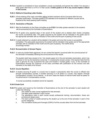 R.19.2 A student is considered to have completed a course successfully and earned the credits if he secures a
       letter grade other than U or W or I in that course. A letter grade U or W in any course implies a failure
       in that course.

R.20. 0 Method of Awarding Letter Grades.

R.20.1. A final meeting of the class committee without student members will be Convened after the end-
        semester examination. The letter grades to be awarded to the students for different courses will be
        finalized at the result passing board meeting.

R.21.0 Declaration of Results

R.21.1 After the finalization by the Class committee as per R.20.1 the letter grades awarded to the students
        will be announced by the Controller of Exanimations

R.21.2.The W grade once awarded stays in the record of the student and is deleted when he/she completes
        the course successfully later. The grade acquired by the student will be indicated in the grade card of
        the appropriate semester with an indication of the month and the year of passing of that course

R.21.3 ‘U’ grade obtained by a student will be deleted in the grade card once that course is successfully
        Completed. The pass grade acquired by the student will be indicated in the grade card of the appropriate
        semester with an indication of the month and the year of passing. The CGPA will be
        accordingly revised.

R.22.0 Re-examination of Answer Papers.

R.22.1 In case any student feels aggrieved, he can contact the teacher concerned after the commencement of
       the semester immediately following the announcement of the results

        The student shall have access to his / her answer paper (s) in the end semester examination, which may
        be shown to him by the teacher(s) concerned. In reviewing the answer scripts, if the teacher feels that the
        case is genuine he may re-examine the case and forward a revised grade, if any, to the Controller of
        Examinations through the Chairman of the class committee with justification for the revision and with
        intimation to the Head of the School.

R.23.0 Course Repetition
R.23.1 A student securing W grade in a course has to repeat it compulsorily when the course is offered next
       through Compensatory courses. A student securing U or W grade in a course, may repeat it through
       Compensatory courses if he so desires. In all such cases the award of internal marks shall be based on
       his performance in Compensatory courses

        A course successfully completed cannot be repeated.

R.24.0 Grade Card

R.24.1The grade card issued by the Controller of Examinations at the end of the semester to each student will
       contain the following.
       a.      The credits for each course registered for that semester.
       b.      The letter grade obtained in each course
       c.      The attendance code in each course except professional training, documentation, thesis and
               architectural design exam.
       d.      The total number of credits earned by the student up to the end of that semester in each of the
               course categories.
       e.      The cumulative Grade point Average (CGPA) of all the courses taken from the first semester.




                                                                                                                 9
 