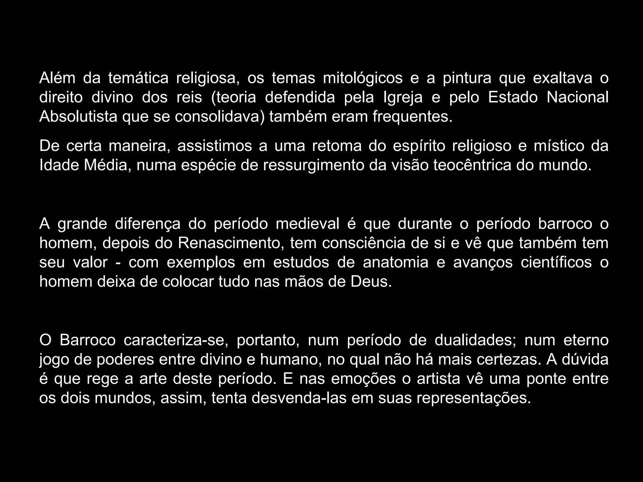Além da temática religiosa, os temas mitológicos e a pintura que exaltava o direito divino dos reis (teoria defendida pela Igreja e pelo Estado Nacional Absolutista que se consolidava) também eram frequentes. De certa maneira, assistimos a uma retoma do espírito religioso e místico da Idade Média, numa espécie de ressurgimento da visão teocêntrica do mundo.  A grande diferença do período medieval é que durante o período barroco o homem, depois do Renascimento, tem consciência de si e vê que também tem seu valor - com exemplos em estudos de anatomia e avanços científicos o homem deixa de colocar tudo nas mãos de Deus. O Barroco caracteriza-se, portanto, num período de dualidades; num eterno jogo de poderes entre divino e humano, no qual não há mais certezas. A dúvida é que rege a arte deste período. E nas emoções o artista vê uma ponte entre os dois mundos, assim, tenta desvenda-las em suas representações. 
