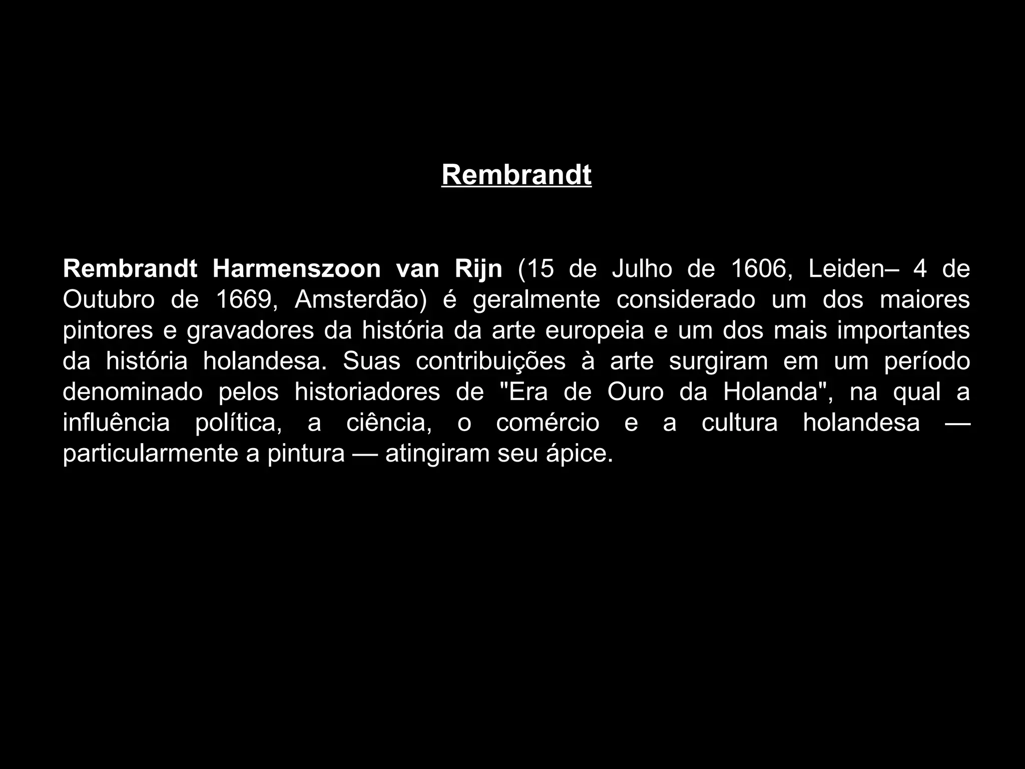 Rembrandt     Rembrandt Harmenszoon van Rijn  (15 de Julho de 1606, Leiden– 4 de Outubro de 1669, Amsterdão) é geralmente considerado um dos maiores pintores e gravadores da história da arte europeia e um dos mais importantes da história holandesa. Suas contribuições à arte surgiram em um período denominado pelos historiadores de "Era de Ouro da Holanda", na qual a influência política, a ciência, o comércio e a cultura holandesa — particularmente a pintura — atingiram seu ápice. 