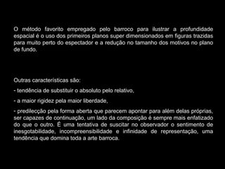 O método favorito empregado pelo barroco para ilustrar a profundidade espacial é o uso dos primeiros planos super dimensionados em figuras trazidas para muito perto do espectador e a redução no tamanho dos motivos no plano de fundo.  Outras características são:  tendência de substituir o absoluto pelo relativo, a maior rigidez pela maior liberdade,  predilecção pela forma aberta que parecem apontar para além delas próprias, ser capazes de continuação, um lado da composição é sempre mais enfatizado do que o outro. É uma tentativa de suscitar no observador o sentimento de inesgotabilidade, incompreensibilidade e infinidade de representação, uma tendência que domina toda a arte barroca. 