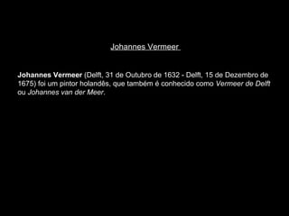 Johannes Vermeer  Johannes Vermeer  (Delft, 31 de Outubro de 1632 - Delft, 15 de Dezembro de 1675) foi um pintor holandês, que também é conhecido como  Vermeer de Delft  ou  Johannes van der Meer .  