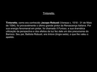 Tintoretto  Tintoretto , como era conhecido  Jacopo Robusti  (Veneza c. 1518 - 31 de Maio de 1594), foi provavelmente o último grande pintor da Renascença Italiana. Por sua energia fenomenal em pintar, foi chamado  Il Furioso , e sua dramática utilização da perspectiva e dos efeitos da luz fez dele um dos precursores do Barroco. Seu pai, Battista Robusti, era  tintore  (tingia seda), o que lhe valeu o apelido.  