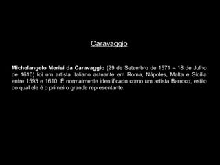 Caravaggio Michelangelo Merisi da Caravaggio  (29 de Setembro de 1571 – 18 de Julho de 1610) foi um artista italiano actuante em Roma, Nápoles, Malta e Sicília entre 1593 e 1610. É normalmente identificado como um artista Barroco, estilo do qual ele é o primeiro grande representante. 