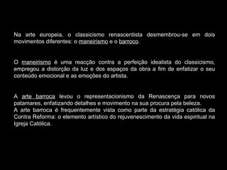 Na arte europeia, o classicismo renascentista desmembrou-se em dois movimentos diferentes: o  maneirismo  e o  barroco .  O  maneirismo  é uma reacção contra a perfeição idealista do classicismo, empregou a distorção da luz e dos espaços da obra a fim de enfatizar o seu conteúdo emocional e as emoções do artista.  A  arte barroca  levou o representacionismo da Renascença para novos patamares, enfatizando detalhes e movimento na sua procura pela beleza.  A arte barroca é frequentemente vista como parte da estratégia católica da Contra Reforma: o elemento artístico do rejuvenescimento da vida espiritual na Igreja Católica.  