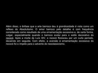 Além disso, o ênfase que a arte barroca deu à grandiosidade é vista como um reflexo do Absolutismo. O amor barroco pelo detalhe é com frequência considerado como resultado de uma ornamentação excessiva e, de certa forma, vulgar, especialmente quando o barroco evolui para o estilo decorativo do  rococó . Após a morte de Luís XIV, o rococó floresceu por um curto período, decaindo em seguida. Com efeito, a aversão à ornamentação excessiva do rococó foi o ímpeto para o advento do neoclassicismo. 