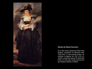 Retrato de Helena Fourment   É um óleo sobre madeira de Peter Paul Rubens, concebido na Flandres entre 1630-1632. O monumental quadro, de medidas invulgares de 186 x 85 cm, retrata a segunda esposa do flamengo pintor e é uma das muitas pinturas em que Rubens retratou a Helena.  