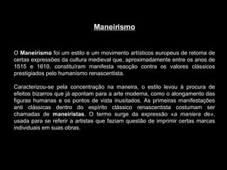 Maneirismo O  Maneirismo  foi um estilo e um movimento artísticos europeus de retoma de certas expressões da cultura medieval que, aproximadamente entre os anos de 1515 e 1610, constituíram manifesta reacção contra os valores clássicos prestigiados pelo humanismo renascentista.  Caracterizou-se pela concentração na maneira, o estilo levou à procura de efeitos bizarros que já apontam para a arte moderna, como o alongamento das figuras humanas e os pontos de vista inusitados. As primeiras manifestações anti clássicas dentro do espírito clássico renascentista costumam ser chamadas de  maneiristas . O termo surge da expressão « a maniera de» , usada para se referir a artistas que faziam questão de imprimir certas marcas individuais em suas obras. 
