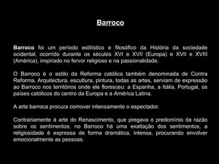 Barroco Barroco  foi um período estilístico e filosófico da História da sociedade ocidental, ocorrido durante os séculos XVI e XVII (Europa) e XVII e XVIII (América), inspirado no fervor religioso e na passionalidade.  O Barroco é o estilo da Reforma católica também denominada de Contra Reforma. Arquitectura, escultura, pintura, todas as artes, serviam de expressão ao Barroco nos territórios onde ele floresceu: a Espanha, a Itália, Portugal, os países católicos do centro da Europa e a América Latina. A arte barroca procura comover intensamente o espectador.  Contrariamente à arte do Renascimento, que pregava o predomínio da razão sobre os sentimentos, no Barroco há uma exaltação dos sentimentos, a religiosidade é expressa de forma dramática, intensa, procurando envolver emocionalmente as pessoas. 