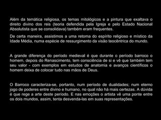 Além da temática religiosa, os temas mitológicos e a pintura que exaltava o direito divino dos reis (teoria defendida pela Igreja e pelo Estado Nacional Absolutista que se consolidava) também eram frequentes. De certa maneira, assistimos a uma retoma do espírito religioso e místico da Idade Média, numa espécie de ressurgimento da visão teocêntrica do mundo.  A grande diferença do período medieval é que durante o período barroco o homem, depois do Renascimento, tem consciência de si e vê que também tem seu valor - com exemplos em estudos de anatomia e avanços científicos o homem deixa de colocar tudo nas mãos de Deus. O Barroco caracteriza-se, portanto, num período de dualidades; num eterno jogo de poderes entre divino e humano, no qual não há mais certezas. A dúvida é que rege a arte deste período. E nas emoções o artista vê uma ponte entre os dois mundos, assim, tenta desvenda-las em suas representações. 