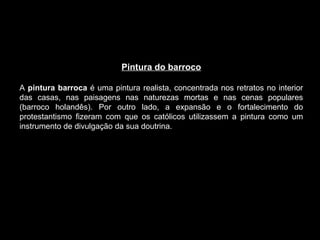 Pintura do barroco A  pintura barroca  é uma pintura realista, concentrada nos retratos no interior das casas, nas paisagens nas naturezas mortas e nas cenas populares (barroco holandês). Por outro lado, a expansão e o fortalecimento do protestantismo fizeram com que os católicos utilizassem a pintura como um instrumento de divulgação da sua doutrina. 