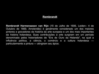 Rembrandt     Rembrandt Harmenszoon van Rijn  (15 de Julho de 1606, Leiden– 4 de Outubro de 1669, Amsterdão) é geralmente considerado um dos maiores pintores e gravadores da história da arte europeia e um dos mais importantes da história holandesa. Suas contribuições à arte surgiram em um período denominado pelos historiadores de "Era de Ouro da Holanda", na qual a influência política, a ciência, o comércio e a cultura holandesa — particularmente a pintura — atingiram seu ápice. 