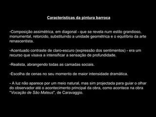 Características da pintura barroca Composição assimétrica, em diagonal - que se revela num estilo grandioso, monumental, retorcido, substituindo a unidade geométrica e o equilíbrio da arte renascentista.  Acentuado contraste de claro-escuro (expressão dos sentimentos) - era um recurso que visava a intensificar a sensação de profundidade.  Realista, abrangendo todas as camadas sociais.  Escolha de cenas no seu momento de maior intensidade dramática. - A luz não aparece por um meio natural, mas sim projectada para guiar o olhar do observador até o acontecimento principal da obra, como acontece na obra " Vocação de São Mateus ", de Caravaggio.  