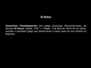 El Greco Doménikos Theotokópoulos  (em grego Δομήνικος Θεοτοκόπουλος), de alcunha  El Greco , (Iráklio, 1541 — Toledo, 7 de Abril de 1614) foi um pintor, escultor e arquitecto grego que desenvolveu a maior parte da sua carreira na Espanha. 