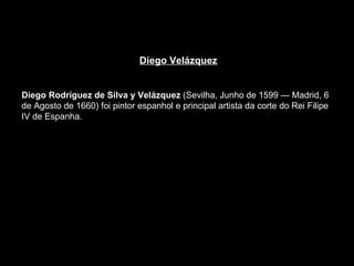 Diego Velázquez Diego Rodríguez de Silva y Velázquez  (Sevilha, Junho de 1599 — Madrid, 6 de Agosto de 1660) foi pintor espanhol e principal artista da corte do Rei Filipe IV de Espanha.  